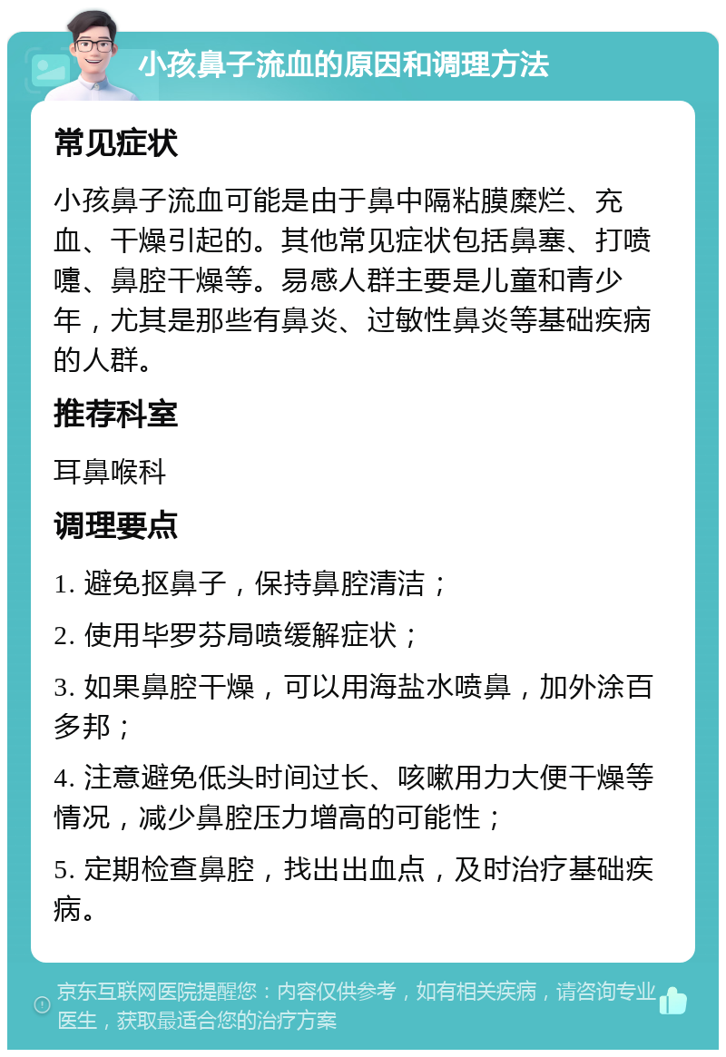 小孩鼻子流血的原因和调理方法 常见症状 小孩鼻子流血可能是由于鼻中隔粘膜糜烂、充血、干燥引起的。其他常见症状包括鼻塞、打喷嚏、鼻腔干燥等。易感人群主要是儿童和青少年，尤其是那些有鼻炎、过敏性鼻炎等基础疾病的人群。 推荐科室 耳鼻喉科 调理要点 1. 避免抠鼻子，保持鼻腔清洁； 2. 使用毕罗芬局喷缓解症状； 3. 如果鼻腔干燥，可以用海盐水喷鼻，加外涂百多邦； 4. 注意避免低头时间过长、咳嗽用力大便干燥等情况，减少鼻腔压力增高的可能性； 5. 定期检查鼻腔，找出出血点，及时治疗基础疾病。