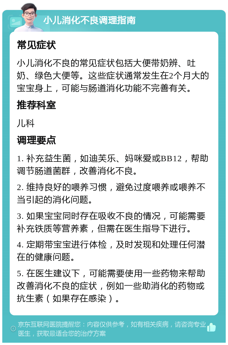 小儿消化不良调理指南 常见症状 小儿消化不良的常见症状包括大便带奶辨、吐奶、绿色大便等。这些症状通常发生在2个月大的宝宝身上，可能与肠道消化功能不完善有关。 推荐科室 儿科 调理要点 1. 补充益生菌，如迪芙乐、妈咪爱或BB12，帮助调节肠道菌群，改善消化不良。 2. 维持良好的喂养习惯，避免过度喂养或喂养不当引起的消化问题。 3. 如果宝宝同时存在吸收不良的情况，可能需要补充铁质等营养素，但需在医生指导下进行。 4. 定期带宝宝进行体检，及时发现和处理任何潜在的健康问题。 5. 在医生建议下，可能需要使用一些药物来帮助改善消化不良的症状，例如一些助消化的药物或抗生素（如果存在感染）。