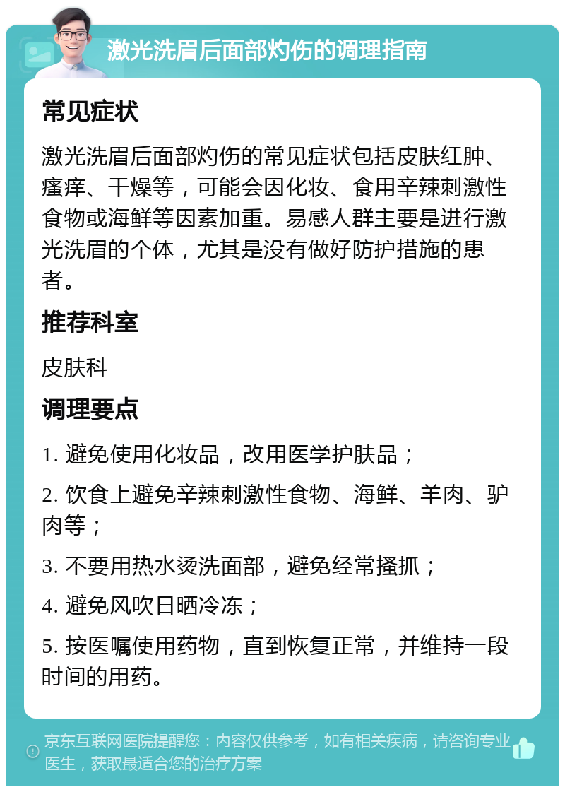 激光洗眉后面部灼伤的调理指南 常见症状 激光洗眉后面部灼伤的常见症状包括皮肤红肿、瘙痒、干燥等，可能会因化妆、食用辛辣刺激性食物或海鲜等因素加重。易感人群主要是进行激光洗眉的个体，尤其是没有做好防护措施的患者。 推荐科室 皮肤科 调理要点 1. 避免使用化妆品，改用医学护肤品； 2. 饮食上避免辛辣刺激性食物、海鲜、羊肉、驴肉等； 3. 不要用热水烫洗面部，避免经常搔抓； 4. 避免风吹日晒冷冻； 5. 按医嘱使用药物，直到恢复正常，并维持一段时间的用药。