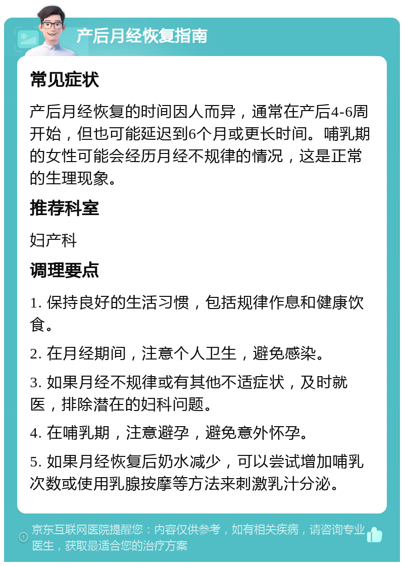 产后月经恢复指南 常见症状 产后月经恢复的时间因人而异，通常在产后4-6周开始，但也可能延迟到6个月或更长时间。哺乳期的女性可能会经历月经不规律的情况，这是正常的生理现象。 推荐科室 妇产科 调理要点 1. 保持良好的生活习惯，包括规律作息和健康饮食。 2. 在月经期间，注意个人卫生，避免感染。 3. 如果月经不规律或有其他不适症状，及时就医，排除潜在的妇科问题。 4. 在哺乳期，注意避孕，避免意外怀孕。 5. 如果月经恢复后奶水减少，可以尝试增加哺乳次数或使用乳腺按摩等方法来刺激乳汁分泌。