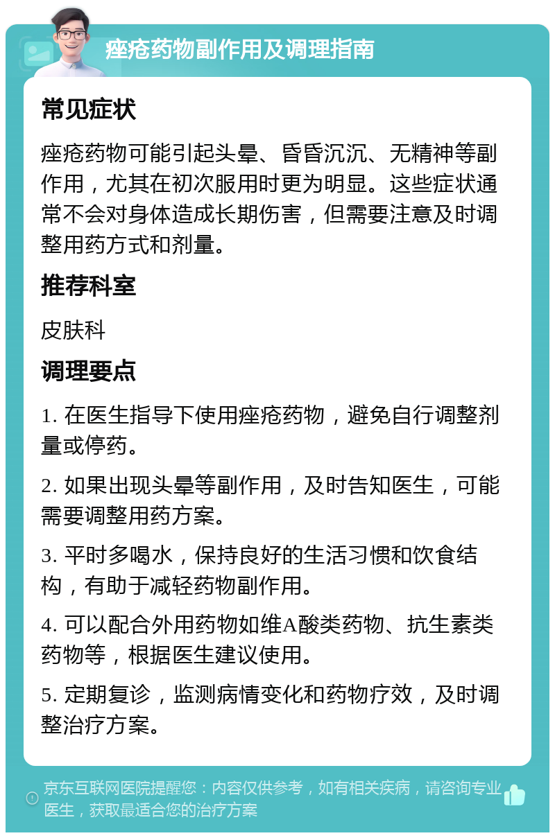 痤疮药物副作用及调理指南 常见症状 痤疮药物可能引起头晕、昏昏沉沉、无精神等副作用，尤其在初次服用时更为明显。这些症状通常不会对身体造成长期伤害，但需要注意及时调整用药方式和剂量。 推荐科室 皮肤科 调理要点 1. 在医生指导下使用痤疮药物，避免自行调整剂量或停药。 2. 如果出现头晕等副作用，及时告知医生，可能需要调整用药方案。 3. 平时多喝水，保持良好的生活习惯和饮食结构，有助于减轻药物副作用。 4. 可以配合外用药物如维A酸类药物、抗生素类药物等，根据医生建议使用。 5. 定期复诊，监测病情变化和药物疗效，及时调整治疗方案。