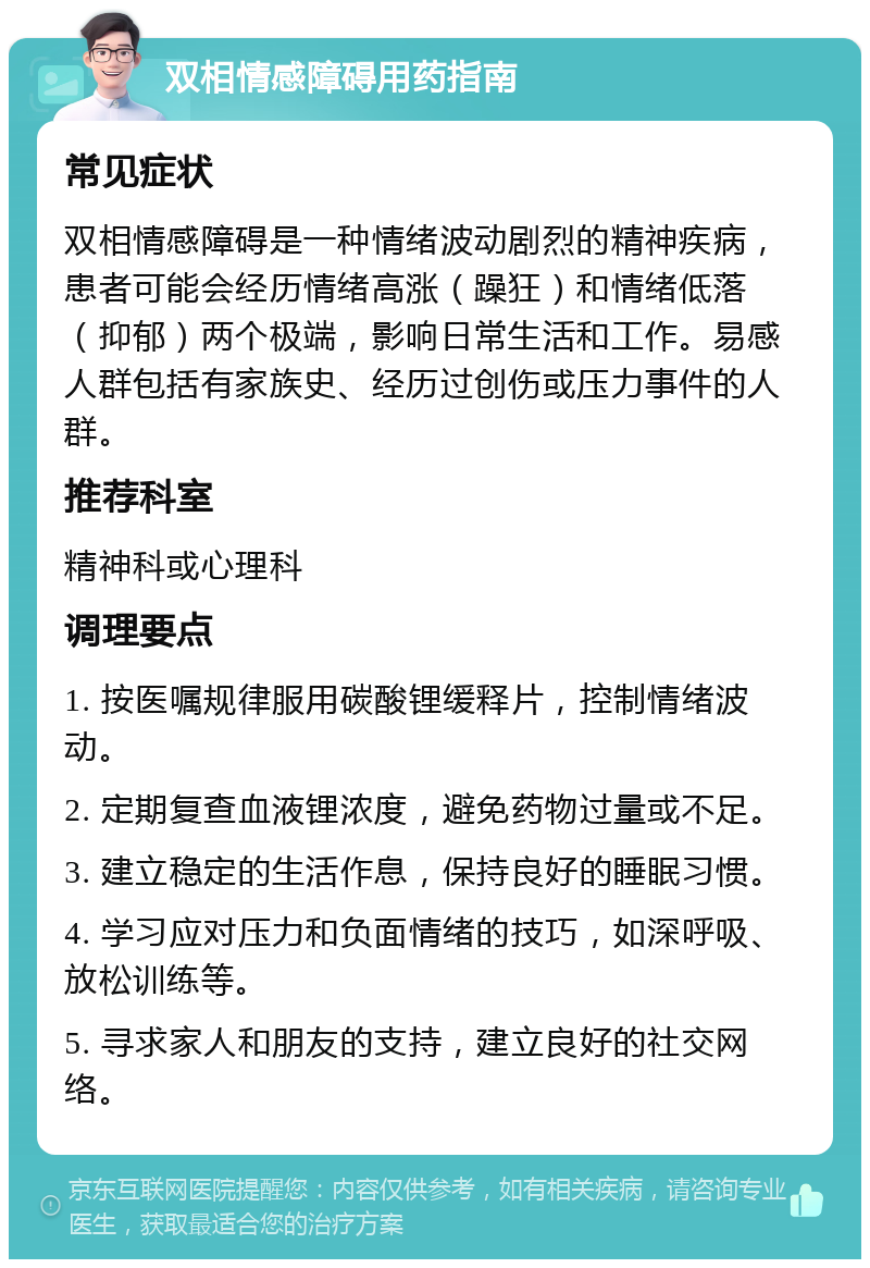 双相情感障碍用药指南 常见症状 双相情感障碍是一种情绪波动剧烈的精神疾病，患者可能会经历情绪高涨（躁狂）和情绪低落（抑郁）两个极端，影响日常生活和工作。易感人群包括有家族史、经历过创伤或压力事件的人群。 推荐科室 精神科或心理科 调理要点 1. 按医嘱规律服用碳酸锂缓释片，控制情绪波动。 2. 定期复查血液锂浓度，避免药物过量或不足。 3. 建立稳定的生活作息，保持良好的睡眠习惯。 4. 学习应对压力和负面情绪的技巧，如深呼吸、放松训练等。 5. 寻求家人和朋友的支持，建立良好的社交网络。