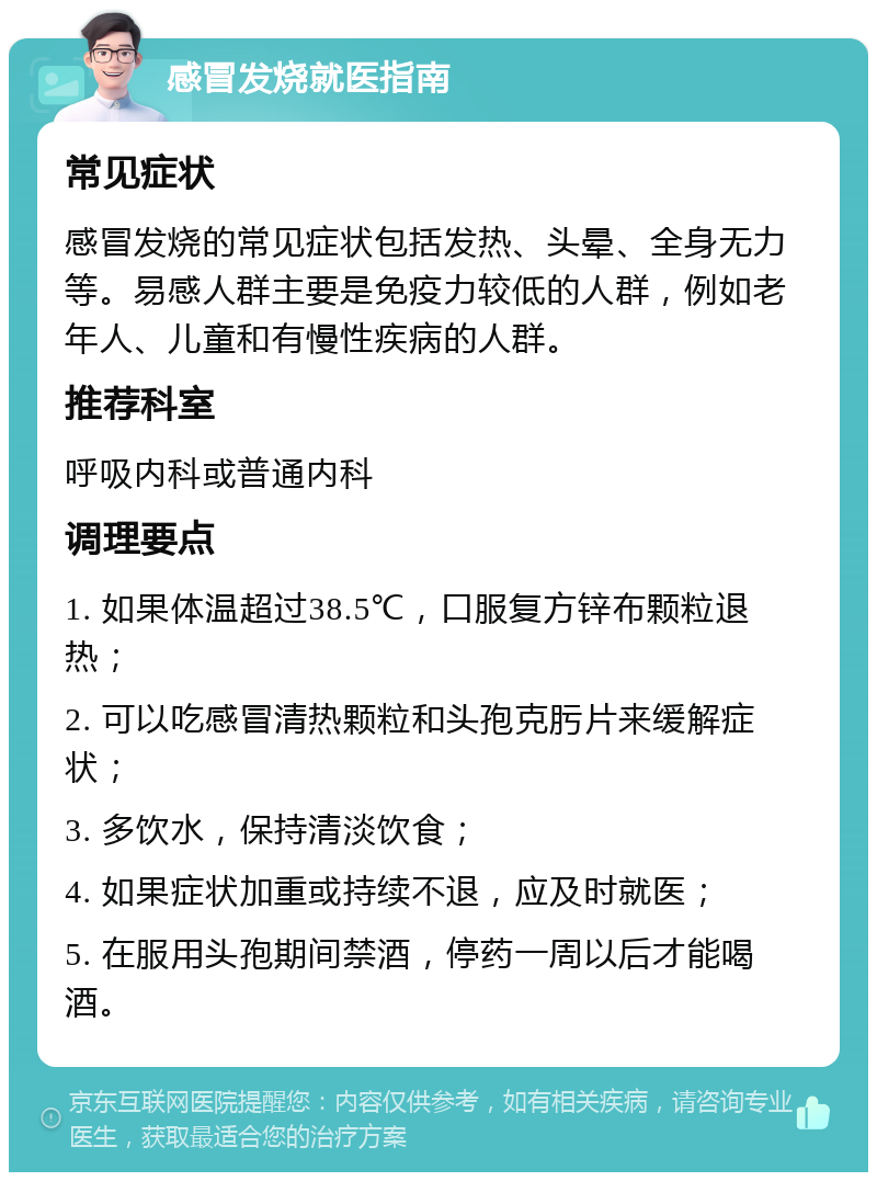 感冒发烧就医指南 常见症状 感冒发烧的常见症状包括发热、头晕、全身无力等。易感人群主要是免疫力较低的人群，例如老年人、儿童和有慢性疾病的人群。 推荐科室 呼吸内科或普通内科 调理要点 1. 如果体温超过38.5℃，口服复方锌布颗粒退热； 2. 可以吃感冒清热颗粒和头孢克肟片来缓解症状； 3. 多饮水，保持清淡饮食； 4. 如果症状加重或持续不退，应及时就医； 5. 在服用头孢期间禁酒，停药一周以后才能喝酒。