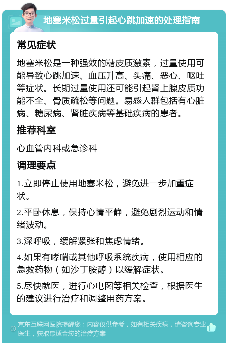 地塞米松过量引起心跳加速的处理指南 常见症状 地塞米松是一种强效的糖皮质激素，过量使用可能导致心跳加速、血压升高、头痛、恶心、呕吐等症状。长期过量使用还可能引起肾上腺皮质功能不全、骨质疏松等问题。易感人群包括有心脏病、糖尿病、肾脏疾病等基础疾病的患者。 推荐科室 心血管内科或急诊科 调理要点 1.立即停止使用地塞米松，避免进一步加重症状。 2.平卧休息，保持心情平静，避免剧烈运动和情绪波动。 3.深呼吸，缓解紧张和焦虑情绪。 4.如果有哮喘或其他呼吸系统疾病，使用相应的急救药物（如沙丁胺醇）以缓解症状。 5.尽快就医，进行心电图等相关检查，根据医生的建议进行治疗和调整用药方案。