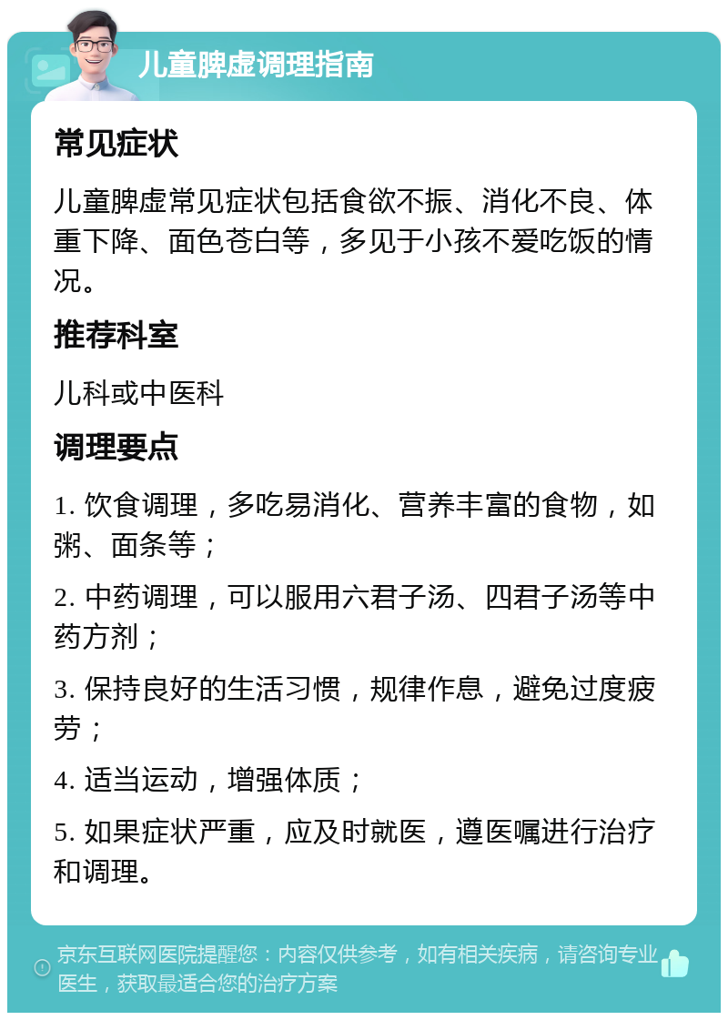 儿童脾虚调理指南 常见症状 儿童脾虚常见症状包括食欲不振、消化不良、体重下降、面色苍白等，多见于小孩不爱吃饭的情况。 推荐科室 儿科或中医科 调理要点 1. 饮食调理，多吃易消化、营养丰富的食物，如粥、面条等； 2. 中药调理，可以服用六君子汤、四君子汤等中药方剂； 3. 保持良好的生活习惯，规律作息，避免过度疲劳； 4. 适当运动，增强体质； 5. 如果症状严重，应及时就医，遵医嘱进行治疗和调理。