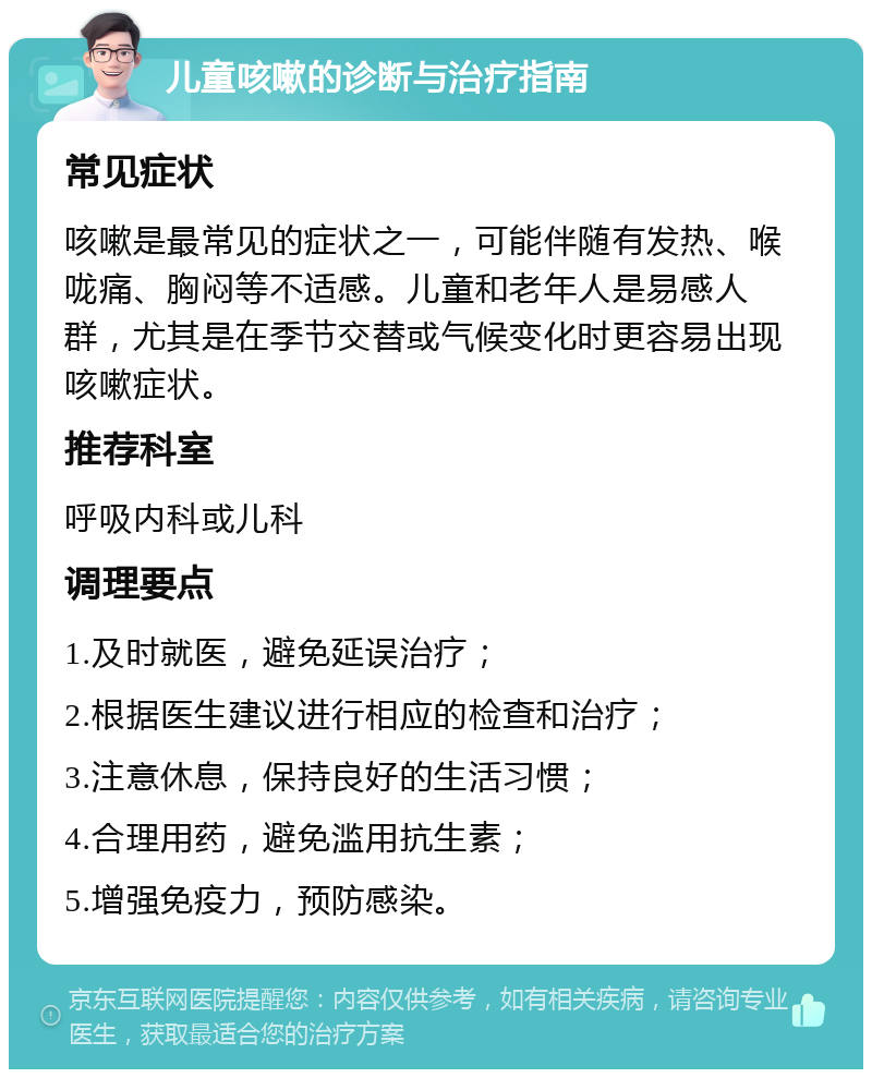 儿童咳嗽的诊断与治疗指南 常见症状 咳嗽是最常见的症状之一，可能伴随有发热、喉咙痛、胸闷等不适感。儿童和老年人是易感人群，尤其是在季节交替或气候变化时更容易出现咳嗽症状。 推荐科室 呼吸内科或儿科 调理要点 1.及时就医，避免延误治疗； 2.根据医生建议进行相应的检查和治疗； 3.注意休息，保持良好的生活习惯； 4.合理用药，避免滥用抗生素； 5.增强免疫力，预防感染。