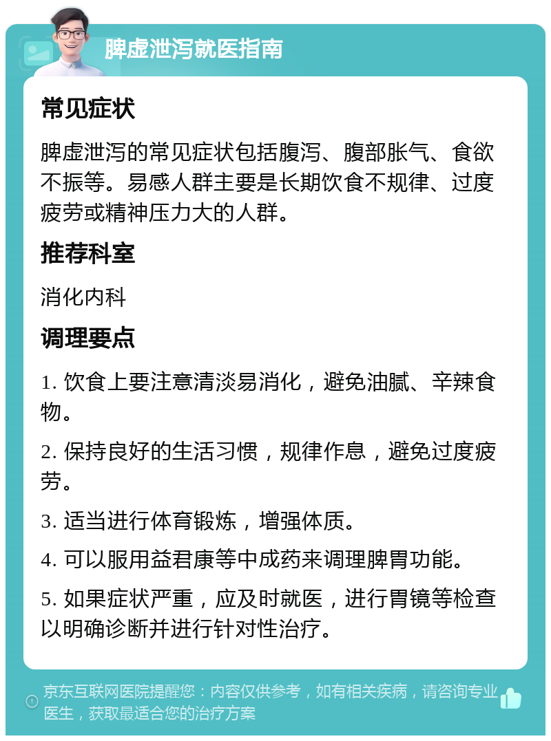 脾虚泄泻就医指南 常见症状 脾虚泄泻的常见症状包括腹泻、腹部胀气、食欲不振等。易感人群主要是长期饮食不规律、过度疲劳或精神压力大的人群。 推荐科室 消化内科 调理要点 1. 饮食上要注意清淡易消化，避免油腻、辛辣食物。 2. 保持良好的生活习惯，规律作息，避免过度疲劳。 3. 适当进行体育锻炼，增强体质。 4. 可以服用益君康等中成药来调理脾胃功能。 5. 如果症状严重，应及时就医，进行胃镜等检查以明确诊断并进行针对性治疗。