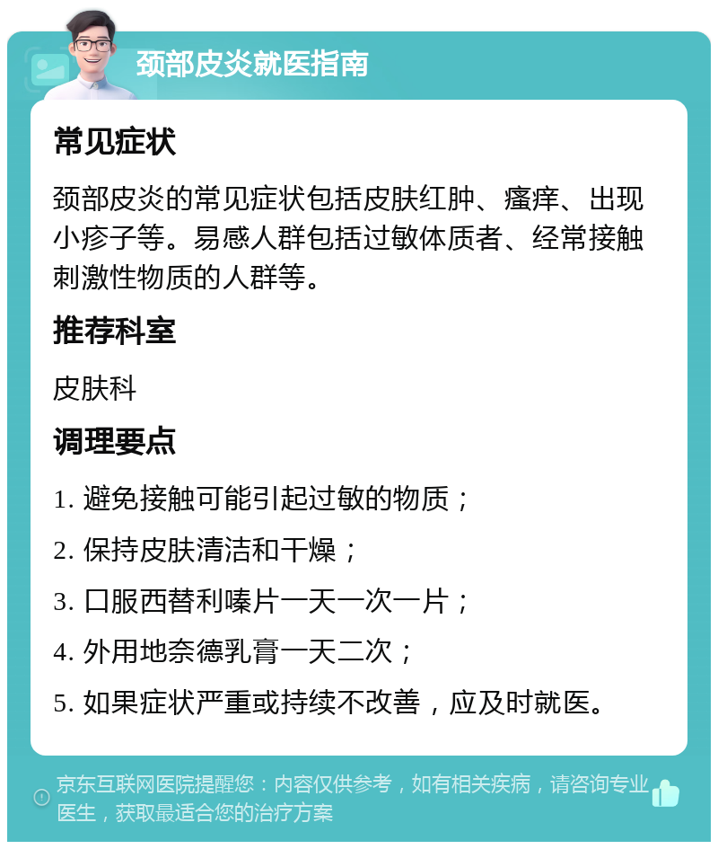 颈部皮炎就医指南 常见症状 颈部皮炎的常见症状包括皮肤红肿、瘙痒、出现小疹子等。易感人群包括过敏体质者、经常接触刺激性物质的人群等。 推荐科室 皮肤科 调理要点 1. 避免接触可能引起过敏的物质； 2. 保持皮肤清洁和干燥； 3. 口服西替利嗪片一天一次一片； 4. 外用地奈德乳膏一天二次； 5. 如果症状严重或持续不改善，应及时就医。