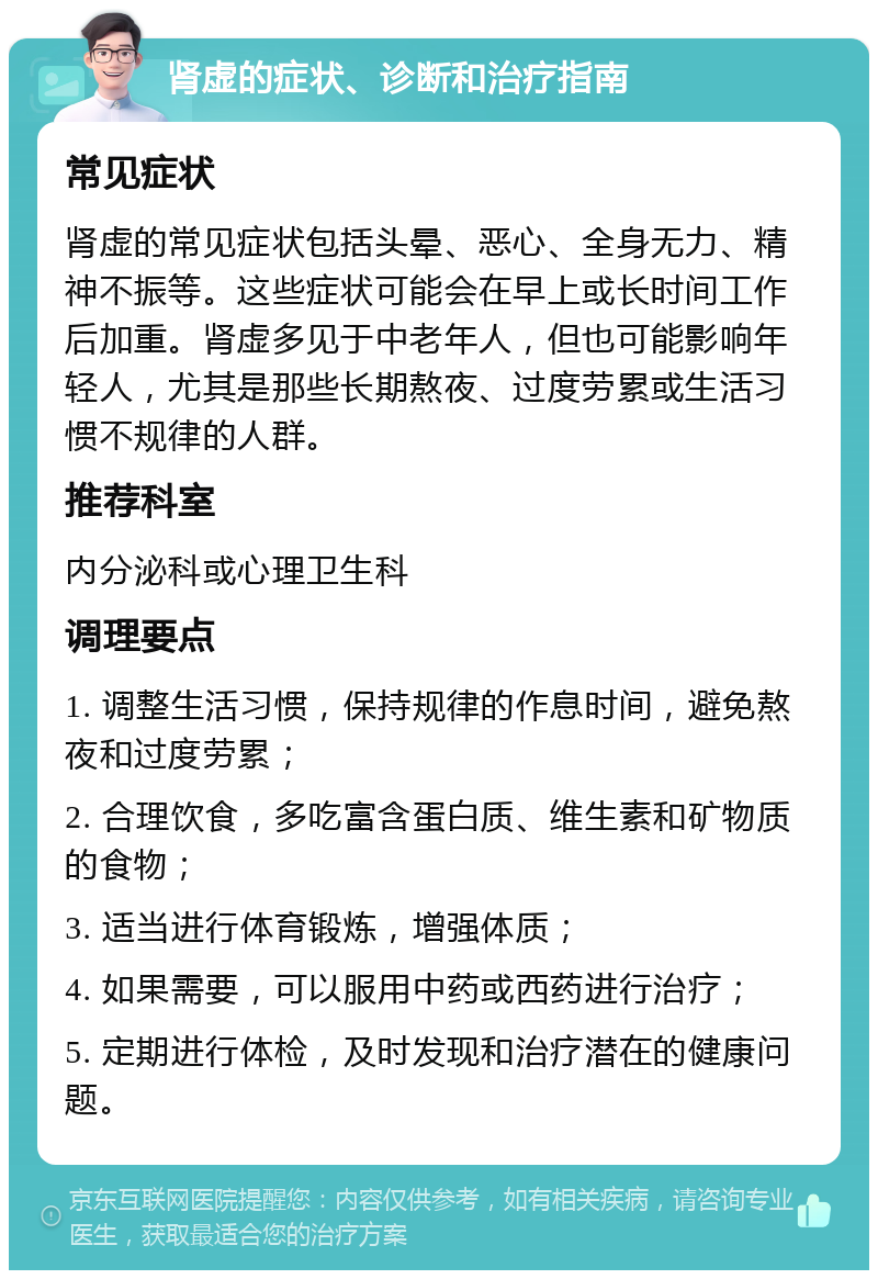 肾虚的症状、诊断和治疗指南 常见症状 肾虚的常见症状包括头晕、恶心、全身无力、精神不振等。这些症状可能会在早上或长时间工作后加重。肾虚多见于中老年人，但也可能影响年轻人，尤其是那些长期熬夜、过度劳累或生活习惯不规律的人群。 推荐科室 内分泌科或心理卫生科 调理要点 1. 调整生活习惯，保持规律的作息时间，避免熬夜和过度劳累； 2. 合理饮食，多吃富含蛋白质、维生素和矿物质的食物； 3. 适当进行体育锻炼，增强体质； 4. 如果需要，可以服用中药或西药进行治疗； 5. 定期进行体检，及时发现和治疗潜在的健康问题。