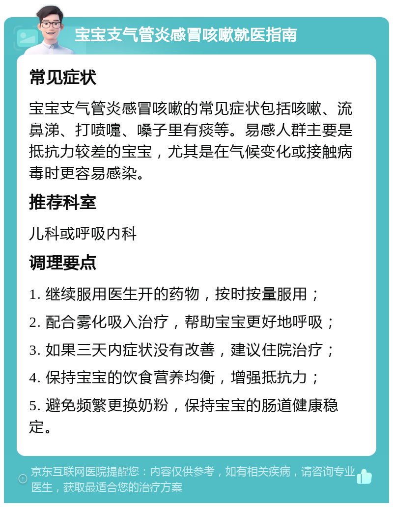 宝宝支气管炎感冒咳嗽就医指南 常见症状 宝宝支气管炎感冒咳嗽的常见症状包括咳嗽、流鼻涕、打喷嚏、嗓子里有痰等。易感人群主要是抵抗力较差的宝宝，尤其是在气候变化或接触病毒时更容易感染。 推荐科室 儿科或呼吸内科 调理要点 1. 继续服用医生开的药物，按时按量服用； 2. 配合雾化吸入治疗，帮助宝宝更好地呼吸； 3. 如果三天内症状没有改善，建议住院治疗； 4. 保持宝宝的饮食营养均衡，增强抵抗力； 5. 避免频繁更换奶粉，保持宝宝的肠道健康稳定。