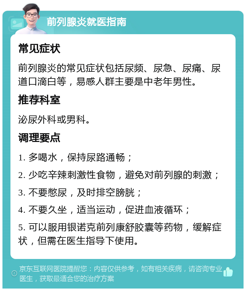 前列腺炎就医指南 常见症状 前列腺炎的常见症状包括尿频、尿急、尿痛、尿道口滴白等，易感人群主要是中老年男性。 推荐科室 泌尿外科或男科。 调理要点 1. 多喝水，保持尿路通畅； 2. 少吃辛辣刺激性食物，避免对前列腺的刺激； 3. 不要憋尿，及时排空膀胱； 4. 不要久坐，适当运动，促进血液循环； 5. 可以服用银诺克前列康舒胶囊等药物，缓解症状，但需在医生指导下使用。