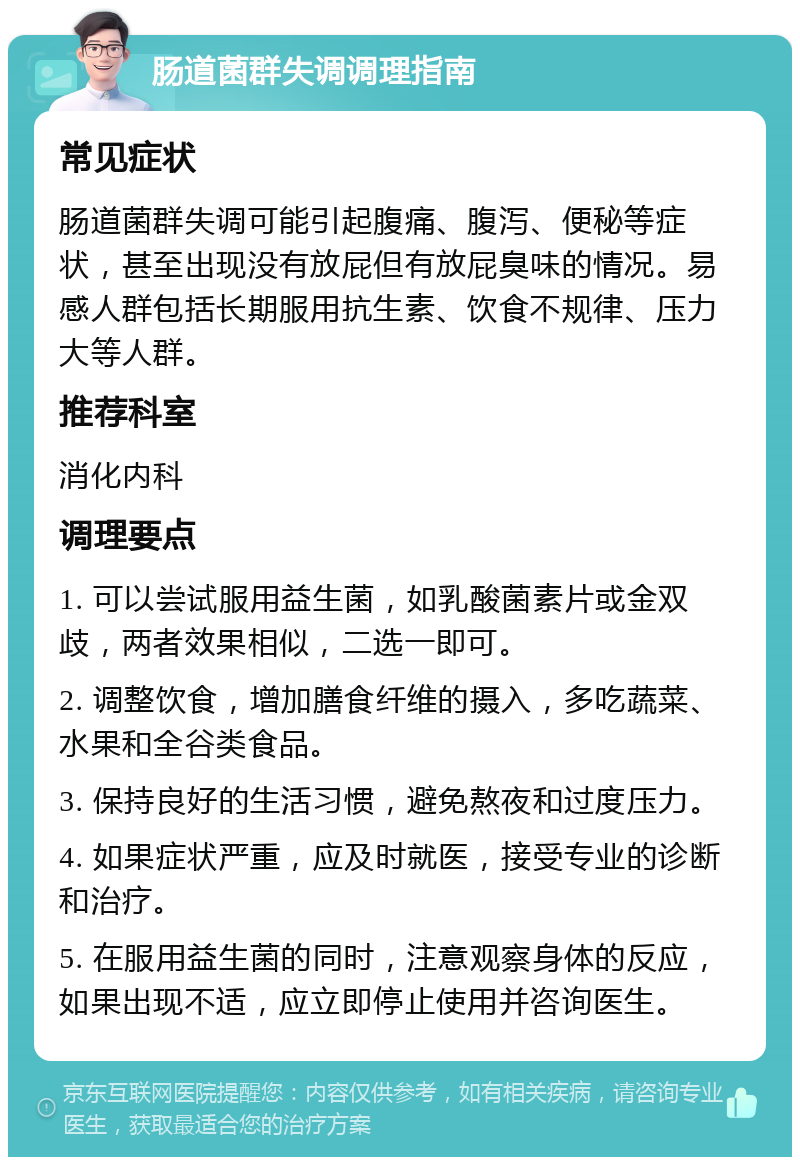 肠道菌群失调调理指南 常见症状 肠道菌群失调可能引起腹痛、腹泻、便秘等症状，甚至出现没有放屁但有放屁臭味的情况。易感人群包括长期服用抗生素、饮食不规律、压力大等人群。 推荐科室 消化内科 调理要点 1. 可以尝试服用益生菌，如乳酸菌素片或金双歧，两者效果相似，二选一即可。 2. 调整饮食，增加膳食纤维的摄入，多吃蔬菜、水果和全谷类食品。 3. 保持良好的生活习惯，避免熬夜和过度压力。 4. 如果症状严重，应及时就医，接受专业的诊断和治疗。 5. 在服用益生菌的同时，注意观察身体的反应，如果出现不适，应立即停止使用并咨询医生。