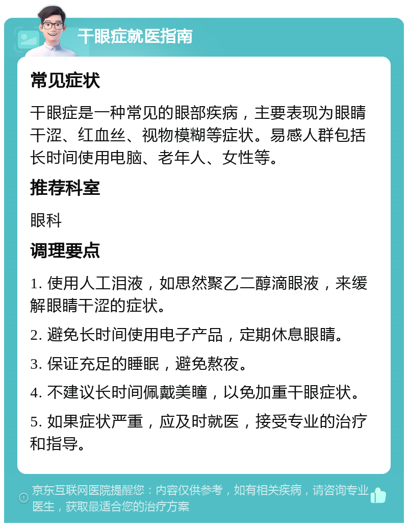 干眼症就医指南 常见症状 干眼症是一种常见的眼部疾病，主要表现为眼睛干涩、红血丝、视物模糊等症状。易感人群包括长时间使用电脑、老年人、女性等。 推荐科室 眼科 调理要点 1. 使用人工泪液，如思然聚乙二醇滴眼液，来缓解眼睛干涩的症状。 2. 避免长时间使用电子产品，定期休息眼睛。 3. 保证充足的睡眠，避免熬夜。 4. 不建议长时间佩戴美瞳，以免加重干眼症状。 5. 如果症状严重，应及时就医，接受专业的治疗和指导。