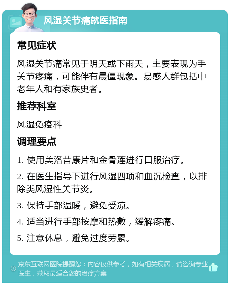 风湿关节痛就医指南 常见症状 风湿关节痛常见于阴天或下雨天，主要表现为手关节疼痛，可能伴有晨僵现象。易感人群包括中老年人和有家族史者。 推荐科室 风湿免疫科 调理要点 1. 使用美洛昔康片和金骨莲进行口服治疗。 2. 在医生指导下进行风湿四项和血沉检查，以排除类风湿性关节炎。 3. 保持手部温暖，避免受凉。 4. 适当进行手部按摩和热敷，缓解疼痛。 5. 注意休息，避免过度劳累。