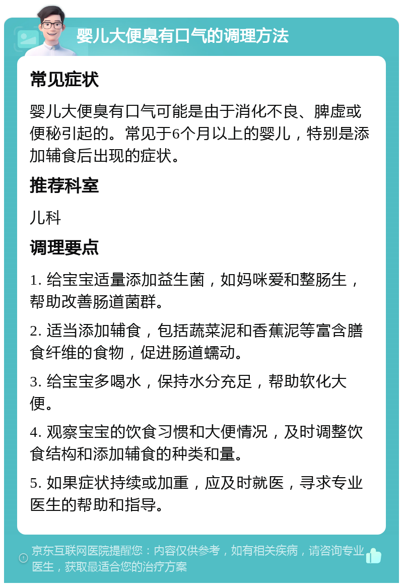 婴儿大便臭有口气的调理方法 常见症状 婴儿大便臭有口气可能是由于消化不良、脾虚或便秘引起的。常见于6个月以上的婴儿，特别是添加辅食后出现的症状。 推荐科室 儿科 调理要点 1. 给宝宝适量添加益生菌，如妈咪爱和整肠生，帮助改善肠道菌群。 2. 适当添加辅食，包括蔬菜泥和香蕉泥等富含膳食纤维的食物，促进肠道蠕动。 3. 给宝宝多喝水，保持水分充足，帮助软化大便。 4. 观察宝宝的饮食习惯和大便情况，及时调整饮食结构和添加辅食的种类和量。 5. 如果症状持续或加重，应及时就医，寻求专业医生的帮助和指导。