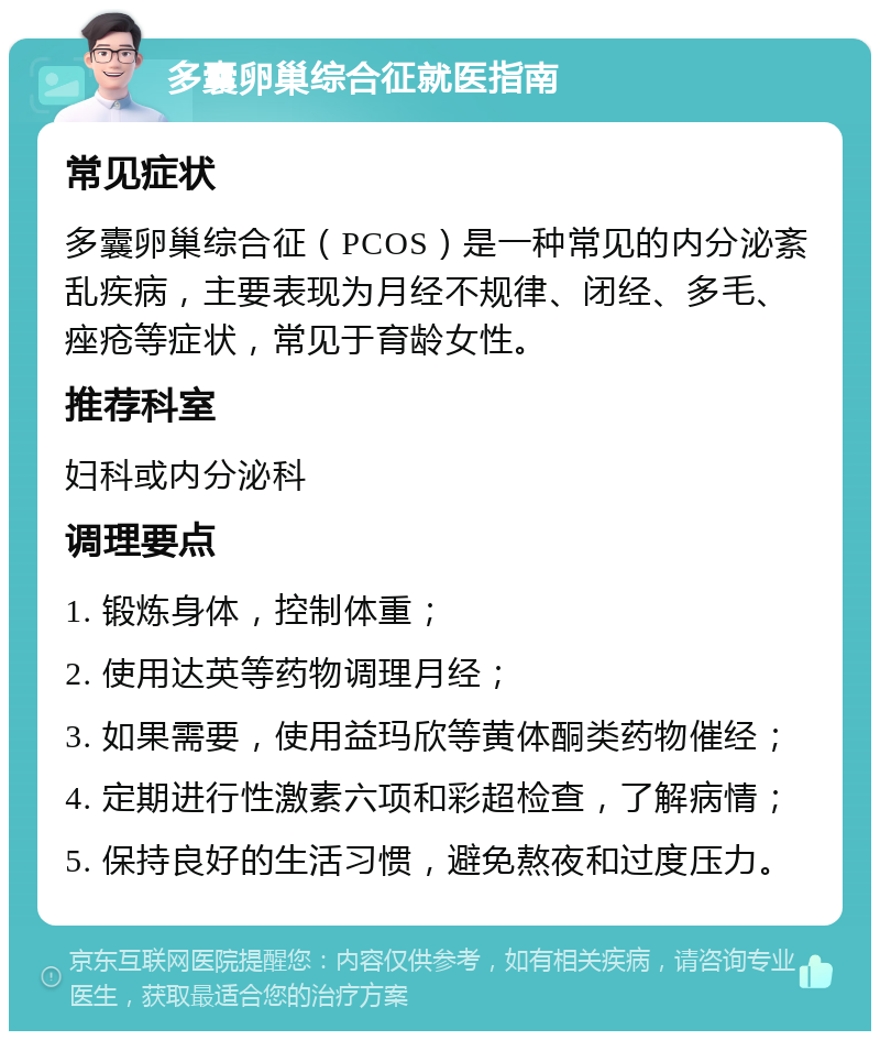 多囊卵巢综合征就医指南 常见症状 多囊卵巢综合征（PCOS）是一种常见的内分泌紊乱疾病，主要表现为月经不规律、闭经、多毛、痤疮等症状，常见于育龄女性。 推荐科室 妇科或内分泌科 调理要点 1. 锻炼身体，控制体重； 2. 使用达英等药物调理月经； 3. 如果需要，使用益玛欣等黄体酮类药物催经； 4. 定期进行性激素六项和彩超检查，了解病情； 5. 保持良好的生活习惯，避免熬夜和过度压力。