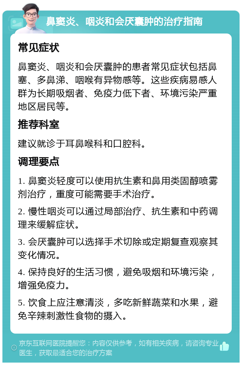 鼻窦炎、咽炎和会厌囊肿的治疗指南 常见症状 鼻窦炎、咽炎和会厌囊肿的患者常见症状包括鼻塞、多鼻涕、咽喉有异物感等。这些疾病易感人群为长期吸烟者、免疫力低下者、环境污染严重地区居民等。 推荐科室 建议就诊于耳鼻喉科和口腔科。 调理要点 1. 鼻窦炎轻度可以使用抗生素和鼻用类固醇喷雾剂治疗，重度可能需要手术治疗。 2. 慢性咽炎可以通过局部治疗、抗生素和中药调理来缓解症状。 3. 会厌囊肿可以选择手术切除或定期复查观察其变化情况。 4. 保持良好的生活习惯，避免吸烟和环境污染，增强免疫力。 5. 饮食上应注意清淡，多吃新鲜蔬菜和水果，避免辛辣刺激性食物的摄入。