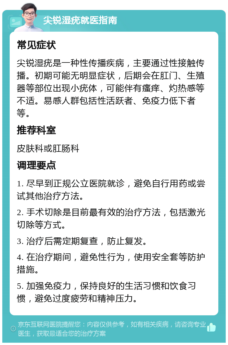 尖锐湿疣就医指南 常见症状 尖锐湿疣是一种性传播疾病，主要通过性接触传播。初期可能无明显症状，后期会在肛门、生殖器等部位出现小疣体，可能伴有瘙痒、灼热感等不适。易感人群包括性活跃者、免疫力低下者等。 推荐科室 皮肤科或肛肠科 调理要点 1. 尽早到正规公立医院就诊，避免自行用药或尝试其他治疗方法。 2. 手术切除是目前最有效的治疗方法，包括激光切除等方式。 3. 治疗后需定期复查，防止复发。 4. 在治疗期间，避免性行为，使用安全套等防护措施。 5. 加强免疫力，保持良好的生活习惯和饮食习惯，避免过度疲劳和精神压力。