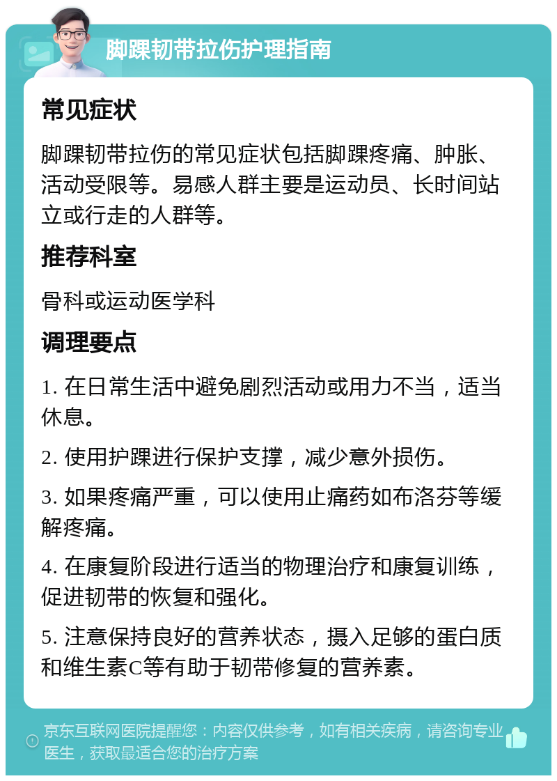 脚踝韧带拉伤护理指南 常见症状 脚踝韧带拉伤的常见症状包括脚踝疼痛、肿胀、活动受限等。易感人群主要是运动员、长时间站立或行走的人群等。 推荐科室 骨科或运动医学科 调理要点 1. 在日常生活中避免剧烈活动或用力不当，适当休息。 2. 使用护踝进行保护支撑，减少意外损伤。 3. 如果疼痛严重，可以使用止痛药如布洛芬等缓解疼痛。 4. 在康复阶段进行适当的物理治疗和康复训练，促进韧带的恢复和强化。 5. 注意保持良好的营养状态，摄入足够的蛋白质和维生素C等有助于韧带修复的营养素。