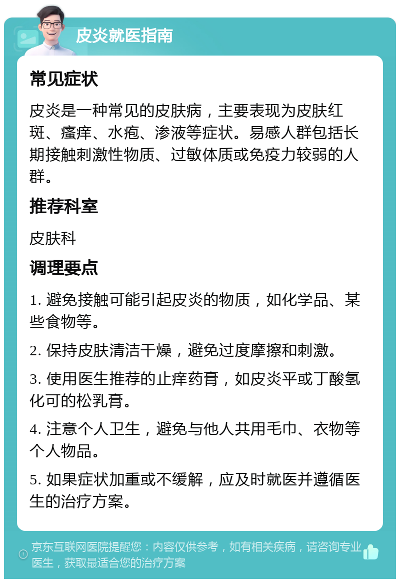 皮炎就医指南 常见症状 皮炎是一种常见的皮肤病，主要表现为皮肤红斑、瘙痒、水疱、渗液等症状。易感人群包括长期接触刺激性物质、过敏体质或免疫力较弱的人群。 推荐科室 皮肤科 调理要点 1. 避免接触可能引起皮炎的物质，如化学品、某些食物等。 2. 保持皮肤清洁干燥，避免过度摩擦和刺激。 3. 使用医生推荐的止痒药膏，如皮炎平或丁酸氢化可的松乳膏。 4. 注意个人卫生，避免与他人共用毛巾、衣物等个人物品。 5. 如果症状加重或不缓解，应及时就医并遵循医生的治疗方案。