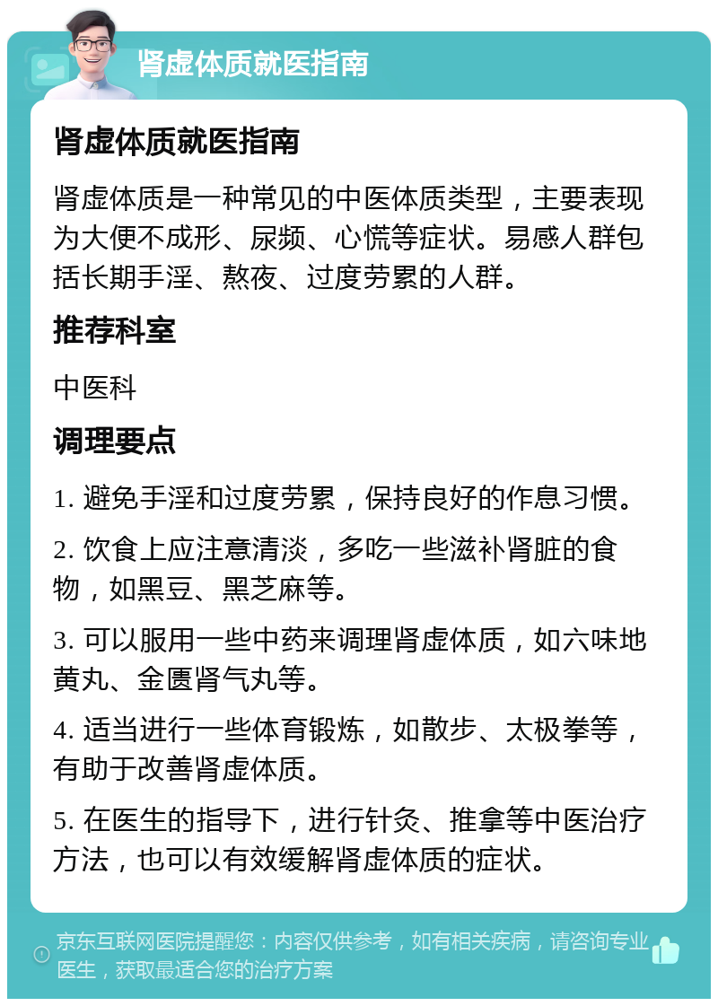 肾虚体质就医指南 肾虚体质就医指南 肾虚体质是一种常见的中医体质类型，主要表现为大便不成形、尿频、心慌等症状。易感人群包括长期手淫、熬夜、过度劳累的人群。 推荐科室 中医科 调理要点 1. 避免手淫和过度劳累，保持良好的作息习惯。 2. 饮食上应注意清淡，多吃一些滋补肾脏的食物，如黑豆、黑芝麻等。 3. 可以服用一些中药来调理肾虚体质，如六味地黄丸、金匮肾气丸等。 4. 适当进行一些体育锻炼，如散步、太极拳等，有助于改善肾虚体质。 5. 在医生的指导下，进行针灸、推拿等中医治疗方法，也可以有效缓解肾虚体质的症状。