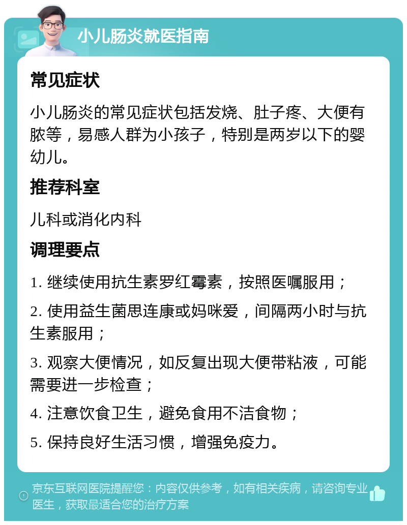 小儿肠炎就医指南 常见症状 小儿肠炎的常见症状包括发烧、肚子疼、大便有脓等，易感人群为小孩子，特别是两岁以下的婴幼儿。 推荐科室 儿科或消化内科 调理要点 1. 继续使用抗生素罗红霉素，按照医嘱服用； 2. 使用益生菌思连康或妈咪爱，间隔两小时与抗生素服用； 3. 观察大便情况，如反复出现大便带粘液，可能需要进一步检查； 4. 注意饮食卫生，避免食用不洁食物； 5. 保持良好生活习惯，增强免疫力。