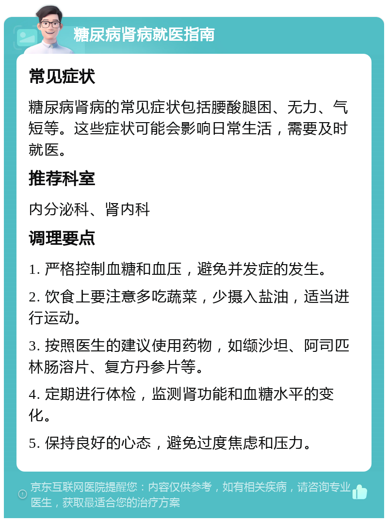 糖尿病肾病就医指南 常见症状 糖尿病肾病的常见症状包括腰酸腿困、无力、气短等。这些症状可能会影响日常生活，需要及时就医。 推荐科室 内分泌科、肾内科 调理要点 1. 严格控制血糖和血压，避免并发症的发生。 2. 饮食上要注意多吃蔬菜，少摄入盐油，适当进行运动。 3. 按照医生的建议使用药物，如缬沙坦、阿司匹林肠溶片、复方丹参片等。 4. 定期进行体检，监测肾功能和血糖水平的变化。 5. 保持良好的心态，避免过度焦虑和压力。