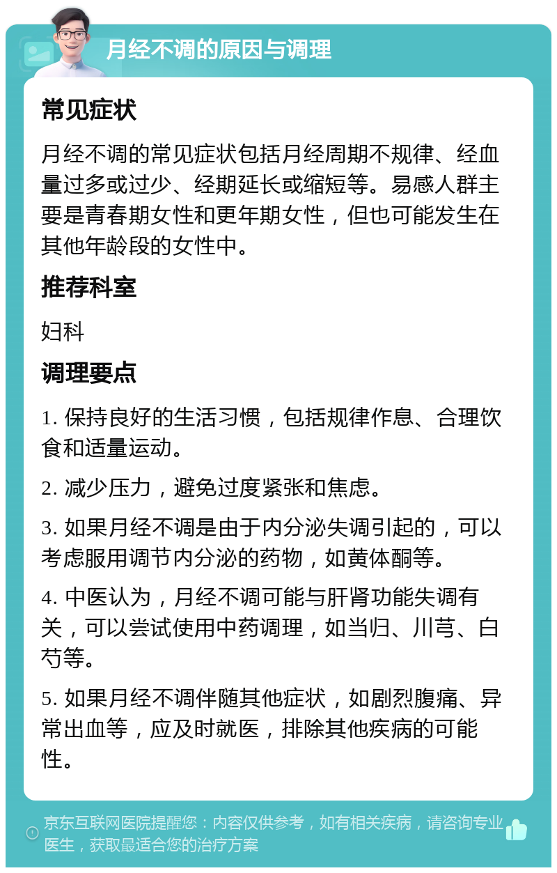 月经不调的原因与调理 常见症状 月经不调的常见症状包括月经周期不规律、经血量过多或过少、经期延长或缩短等。易感人群主要是青春期女性和更年期女性，但也可能发生在其他年龄段的女性中。 推荐科室 妇科 调理要点 1. 保持良好的生活习惯，包括规律作息、合理饮食和适量运动。 2. 减少压力，避免过度紧张和焦虑。 3. 如果月经不调是由于内分泌失调引起的，可以考虑服用调节内分泌的药物，如黄体酮等。 4. 中医认为，月经不调可能与肝肾功能失调有关，可以尝试使用中药调理，如当归、川芎、白芍等。 5. 如果月经不调伴随其他症状，如剧烈腹痛、异常出血等，应及时就医，排除其他疾病的可能性。