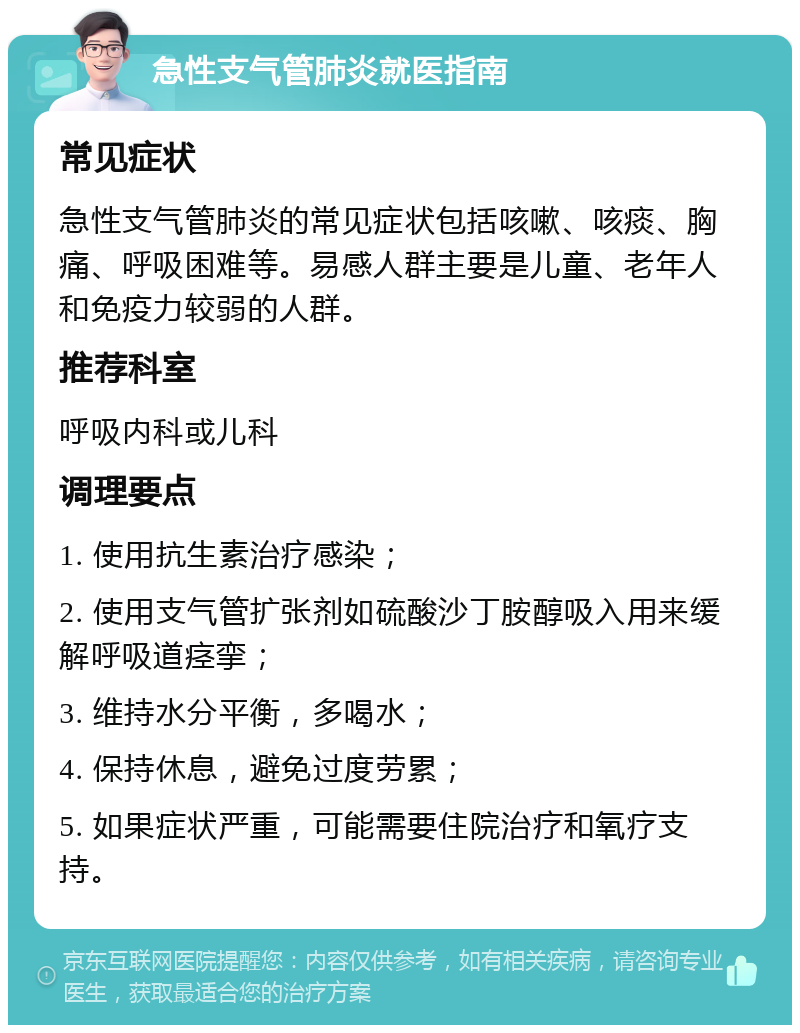 急性支气管肺炎就医指南 常见症状 急性支气管肺炎的常见症状包括咳嗽、咳痰、胸痛、呼吸困难等。易感人群主要是儿童、老年人和免疫力较弱的人群。 推荐科室 呼吸内科或儿科 调理要点 1. 使用抗生素治疗感染； 2. 使用支气管扩张剂如硫酸沙丁胺醇吸入用来缓解呼吸道痉挛； 3. 维持水分平衡，多喝水； 4. 保持休息，避免过度劳累； 5. 如果症状严重，可能需要住院治疗和氧疗支持。