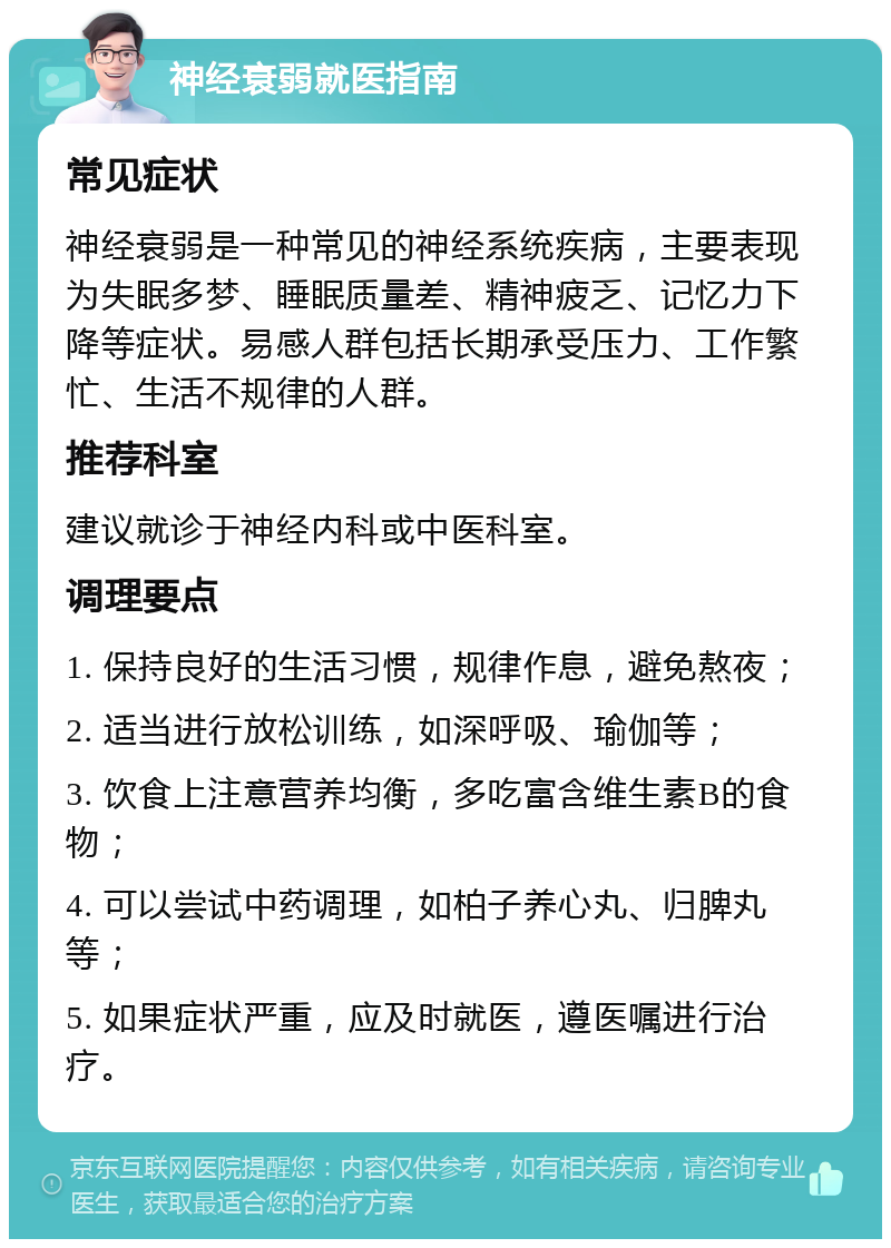 神经衰弱就医指南 常见症状 神经衰弱是一种常见的神经系统疾病，主要表现为失眠多梦、睡眠质量差、精神疲乏、记忆力下降等症状。易感人群包括长期承受压力、工作繁忙、生活不规律的人群。 推荐科室 建议就诊于神经内科或中医科室。 调理要点 1. 保持良好的生活习惯，规律作息，避免熬夜； 2. 适当进行放松训练，如深呼吸、瑜伽等； 3. 饮食上注意营养均衡，多吃富含维生素B的食物； 4. 可以尝试中药调理，如柏子养心丸、归脾丸等； 5. 如果症状严重，应及时就医，遵医嘱进行治疗。