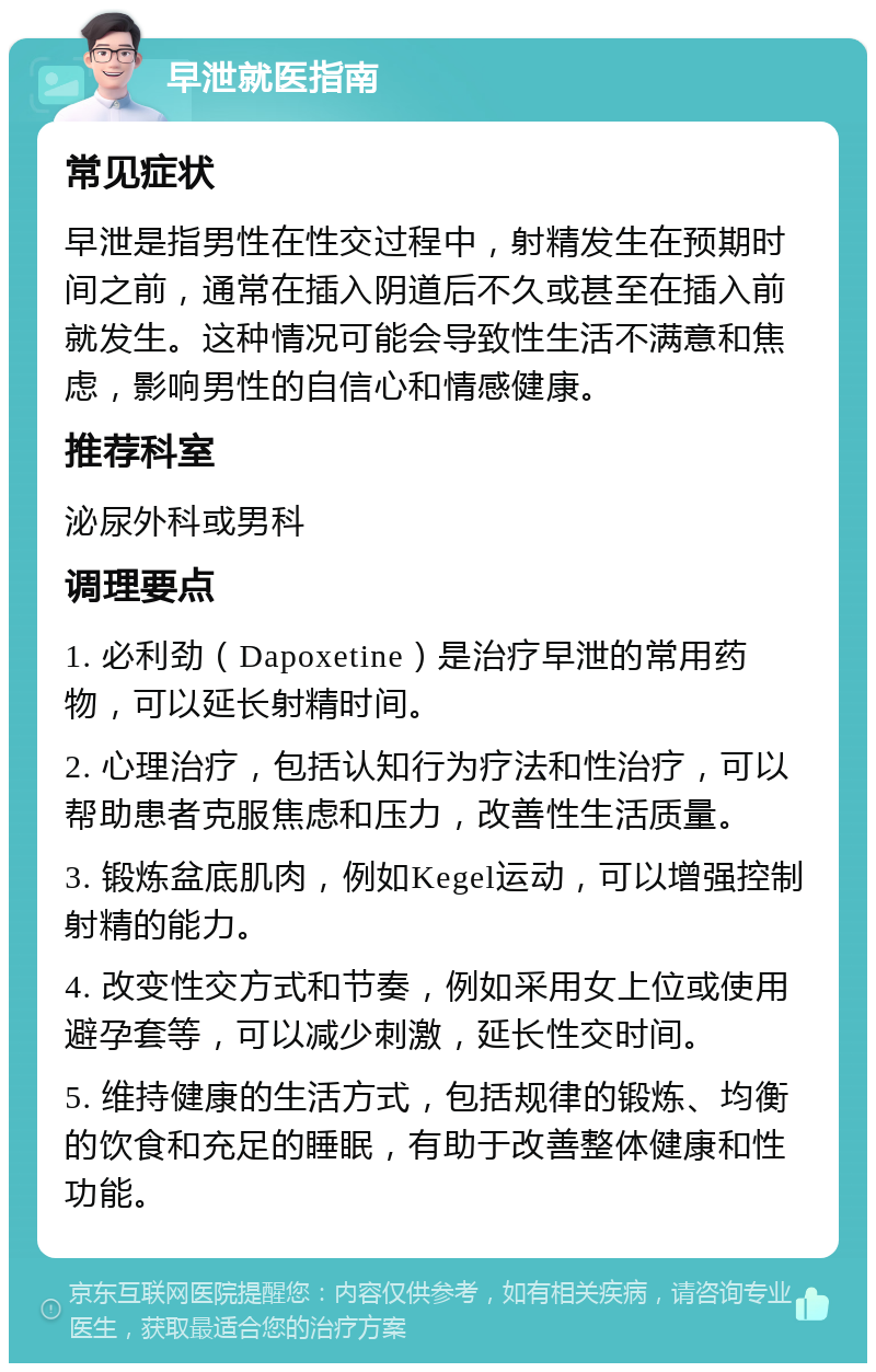 早泄就医指南 常见症状 早泄是指男性在性交过程中，射精发生在预期时间之前，通常在插入阴道后不久或甚至在插入前就发生。这种情况可能会导致性生活不满意和焦虑，影响男性的自信心和情感健康。 推荐科室 泌尿外科或男科 调理要点 1. 必利劲（Dapoxetine）是治疗早泄的常用药物，可以延长射精时间。 2. 心理治疗，包括认知行为疗法和性治疗，可以帮助患者克服焦虑和压力，改善性生活质量。 3. 锻炼盆底肌肉，例如Kegel运动，可以增强控制射精的能力。 4. 改变性交方式和节奏，例如采用女上位或使用避孕套等，可以减少刺激，延长性交时间。 5. 维持健康的生活方式，包括规律的锻炼、均衡的饮食和充足的睡眠，有助于改善整体健康和性功能。