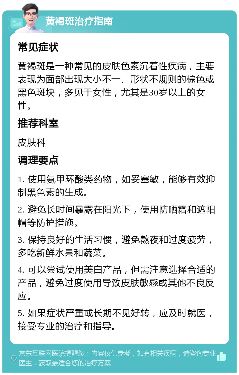 黄褐斑治疗指南 常见症状 黄褐斑是一种常见的皮肤色素沉着性疾病，主要表现为面部出现大小不一、形状不规则的棕色或黑色斑块，多见于女性，尤其是30岁以上的女性。 推荐科室 皮肤科 调理要点 1. 使用氨甲环酸类药物，如妥塞敏，能够有效抑制黑色素的生成。 2. 避免长时间暴露在阳光下，使用防晒霜和遮阳帽等防护措施。 3. 保持良好的生活习惯，避免熬夜和过度疲劳，多吃新鲜水果和蔬菜。 4. 可以尝试使用美白产品，但需注意选择合适的产品，避免过度使用导致皮肤敏感或其他不良反应。 5. 如果症状严重或长期不见好转，应及时就医，接受专业的治疗和指导。