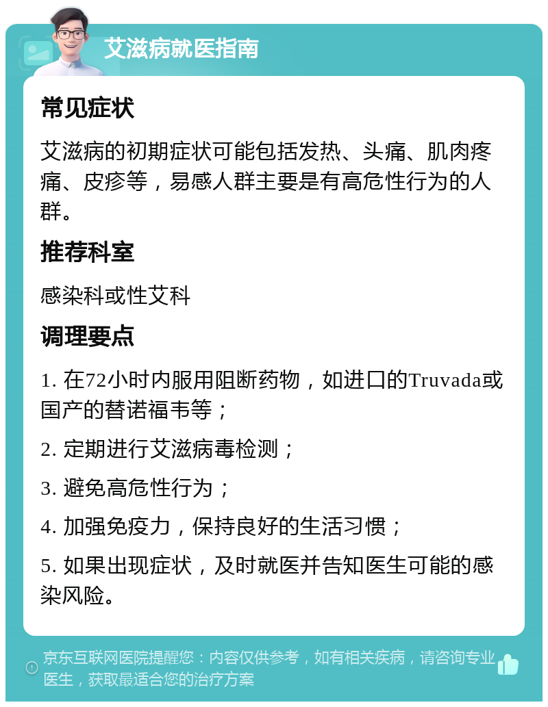 艾滋病就医指南 常见症状 艾滋病的初期症状可能包括发热、头痛、肌肉疼痛、皮疹等，易感人群主要是有高危性行为的人群。 推荐科室 感染科或性艾科 调理要点 1. 在72小时内服用阻断药物，如进口的Truvada或国产的替诺福韦等； 2. 定期进行艾滋病毒检测； 3. 避免高危性行为； 4. 加强免疫力，保持良好的生活习惯； 5. 如果出现症状，及时就医并告知医生可能的感染风险。