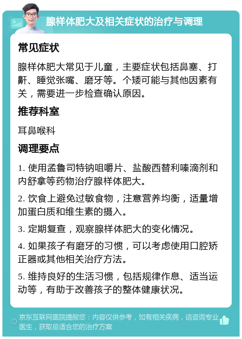 腺样体肥大及相关症状的治疗与调理 常见症状 腺样体肥大常见于儿童，主要症状包括鼻塞、打鼾、睡觉张嘴、磨牙等。个矮可能与其他因素有关，需要进一步检查确认原因。 推荐科室 耳鼻喉科 调理要点 1. 使用孟鲁司特钠咀嚼片、盐酸西替利嗪滴剂和内舒拿等药物治疗腺样体肥大。 2. 饮食上避免过敏食物，注意营养均衡，适量增加蛋白质和维生素的摄入。 3. 定期复查，观察腺样体肥大的变化情况。 4. 如果孩子有磨牙的习惯，可以考虑使用口腔矫正器或其他相关治疗方法。 5. 维持良好的生活习惯，包括规律作息、适当运动等，有助于改善孩子的整体健康状况。