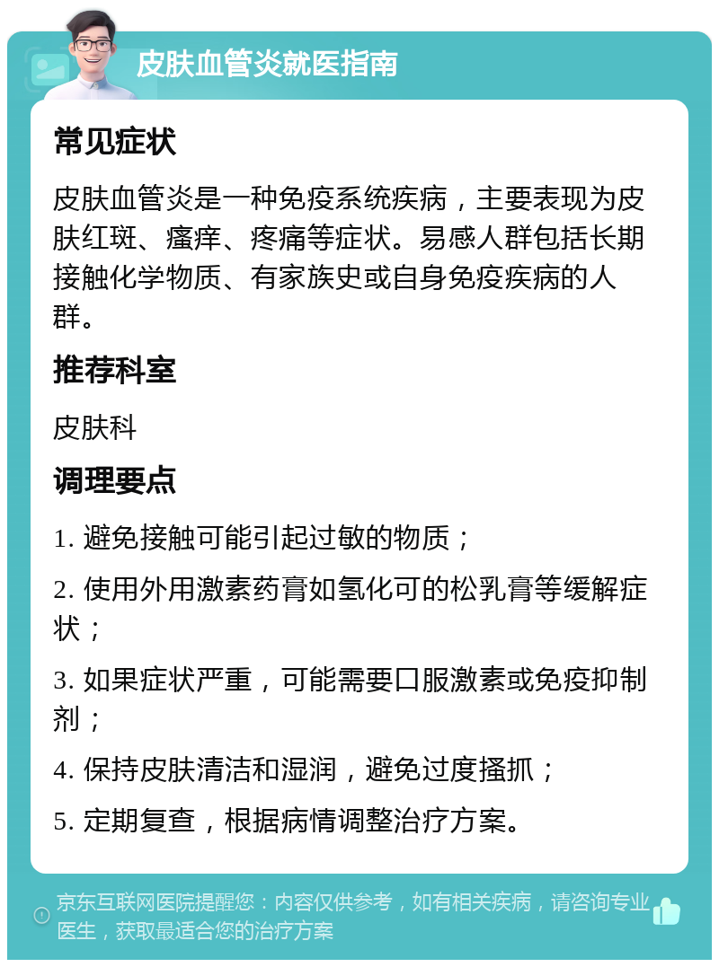 皮肤血管炎就医指南 常见症状 皮肤血管炎是一种免疫系统疾病，主要表现为皮肤红斑、瘙痒、疼痛等症状。易感人群包括长期接触化学物质、有家族史或自身免疫疾病的人群。 推荐科室 皮肤科 调理要点 1. 避免接触可能引起过敏的物质； 2. 使用外用激素药膏如氢化可的松乳膏等缓解症状； 3. 如果症状严重，可能需要口服激素或免疫抑制剂； 4. 保持皮肤清洁和湿润，避免过度搔抓； 5. 定期复查，根据病情调整治疗方案。