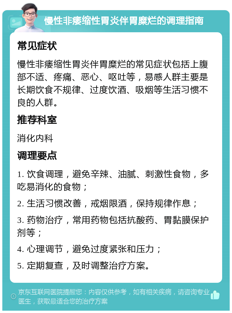 慢性非痿缩性胃炎伴胃糜烂的调理指南 常见症状 慢性非痿缩性胃炎伴胃糜烂的常见症状包括上腹部不适、疼痛、恶心、呕吐等，易感人群主要是长期饮食不规律、过度饮酒、吸烟等生活习惯不良的人群。 推荐科室 消化内科 调理要点 1. 饮食调理，避免辛辣、油腻、刺激性食物，多吃易消化的食物； 2. 生活习惯改善，戒烟限酒，保持规律作息； 3. 药物治疗，常用药物包括抗酸药、胃黏膜保护剂等； 4. 心理调节，避免过度紧张和压力； 5. 定期复查，及时调整治疗方案。