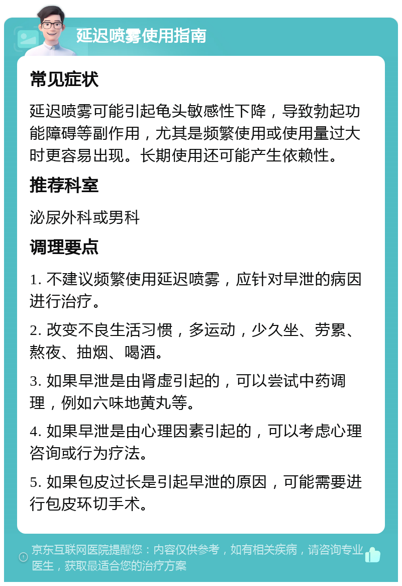 延迟喷雾使用指南 常见症状 延迟喷雾可能引起龟头敏感性下降，导致勃起功能障碍等副作用，尤其是频繁使用或使用量过大时更容易出现。长期使用还可能产生依赖性。 推荐科室 泌尿外科或男科 调理要点 1. 不建议频繁使用延迟喷雾，应针对早泄的病因进行治疗。 2. 改变不良生活习惯，多运动，少久坐、劳累、熬夜、抽烟、喝酒。 3. 如果早泄是由肾虚引起的，可以尝试中药调理，例如六味地黄丸等。 4. 如果早泄是由心理因素引起的，可以考虑心理咨询或行为疗法。 5. 如果包皮过长是引起早泄的原因，可能需要进行包皮环切手术。