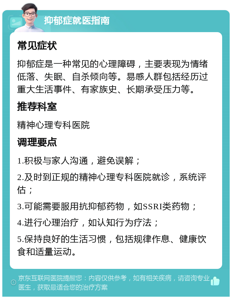 抑郁症就医指南 常见症状 抑郁症是一种常见的心理障碍，主要表现为情绪低落、失眠、自杀倾向等。易感人群包括经历过重大生活事件、有家族史、长期承受压力等。 推荐科室 精神心理专科医院 调理要点 1.积极与家人沟通，避免误解； 2.及时到正规的精神心理专科医院就诊，系统评估； 3.可能需要服用抗抑郁药物，如SSRI类药物； 4.进行心理治疗，如认知行为疗法； 5.保持良好的生活习惯，包括规律作息、健康饮食和适量运动。