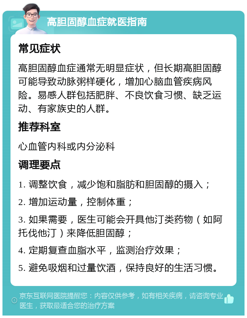 高胆固醇血症就医指南 常见症状 高胆固醇血症通常无明显症状，但长期高胆固醇可能导致动脉粥样硬化，增加心脑血管疾病风险。易感人群包括肥胖、不良饮食习惯、缺乏运动、有家族史的人群。 推荐科室 心血管内科或内分泌科 调理要点 1. 调整饮食，减少饱和脂肪和胆固醇的摄入； 2. 增加运动量，控制体重； 3. 如果需要，医生可能会开具他汀类药物（如阿托伐他汀）来降低胆固醇； 4. 定期复查血脂水平，监测治疗效果； 5. 避免吸烟和过量饮酒，保持良好的生活习惯。