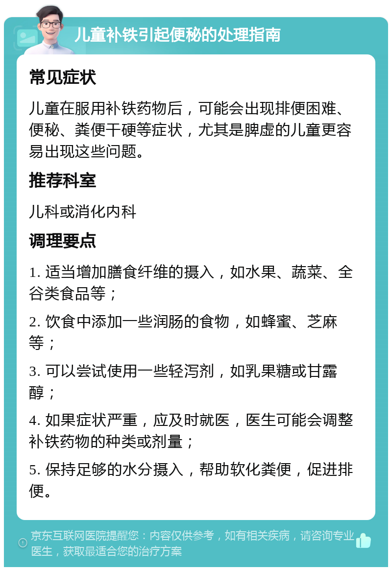 儿童补铁引起便秘的处理指南 常见症状 儿童在服用补铁药物后，可能会出现排便困难、便秘、粪便干硬等症状，尤其是脾虚的儿童更容易出现这些问题。 推荐科室 儿科或消化内科 调理要点 1. 适当增加膳食纤维的摄入，如水果、蔬菜、全谷类食品等； 2. 饮食中添加一些润肠的食物，如蜂蜜、芝麻等； 3. 可以尝试使用一些轻泻剂，如乳果糖或甘露醇； 4. 如果症状严重，应及时就医，医生可能会调整补铁药物的种类或剂量； 5. 保持足够的水分摄入，帮助软化粪便，促进排便。