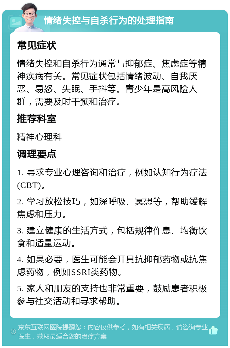 情绪失控与自杀行为的处理指南 常见症状 情绪失控和自杀行为通常与抑郁症、焦虑症等精神疾病有关。常见症状包括情绪波动、自我厌恶、易怒、失眠、手抖等。青少年是高风险人群，需要及时干预和治疗。 推荐科室 精神心理科 调理要点 1. 寻求专业心理咨询和治疗，例如认知行为疗法(CBT)。 2. 学习放松技巧，如深呼吸、冥想等，帮助缓解焦虑和压力。 3. 建立健康的生活方式，包括规律作息、均衡饮食和适量运动。 4. 如果必要，医生可能会开具抗抑郁药物或抗焦虑药物，例如SSRI类药物。 5. 家人和朋友的支持也非常重要，鼓励患者积极参与社交活动和寻求帮助。