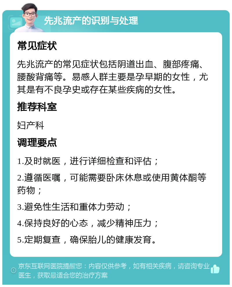 先兆流产的识别与处理 常见症状 先兆流产的常见症状包括阴道出血、腹部疼痛、腰酸背痛等。易感人群主要是孕早期的女性，尤其是有不良孕史或存在某些疾病的女性。 推荐科室 妇产科 调理要点 1.及时就医，进行详细检查和评估； 2.遵循医嘱，可能需要卧床休息或使用黄体酮等药物； 3.避免性生活和重体力劳动； 4.保持良好的心态，减少精神压力； 5.定期复查，确保胎儿的健康发育。