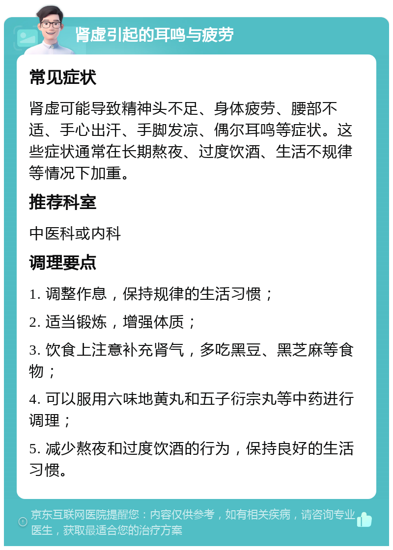 肾虚引起的耳鸣与疲劳 常见症状 肾虚可能导致精神头不足、身体疲劳、腰部不适、手心出汗、手脚发凉、偶尔耳鸣等症状。这些症状通常在长期熬夜、过度饮酒、生活不规律等情况下加重。 推荐科室 中医科或内科 调理要点 1. 调整作息，保持规律的生活习惯； 2. 适当锻炼，增强体质； 3. 饮食上注意补充肾气，多吃黑豆、黑芝麻等食物； 4. 可以服用六味地黄丸和五子衍宗丸等中药进行调理； 5. 减少熬夜和过度饮酒的行为，保持良好的生活习惯。