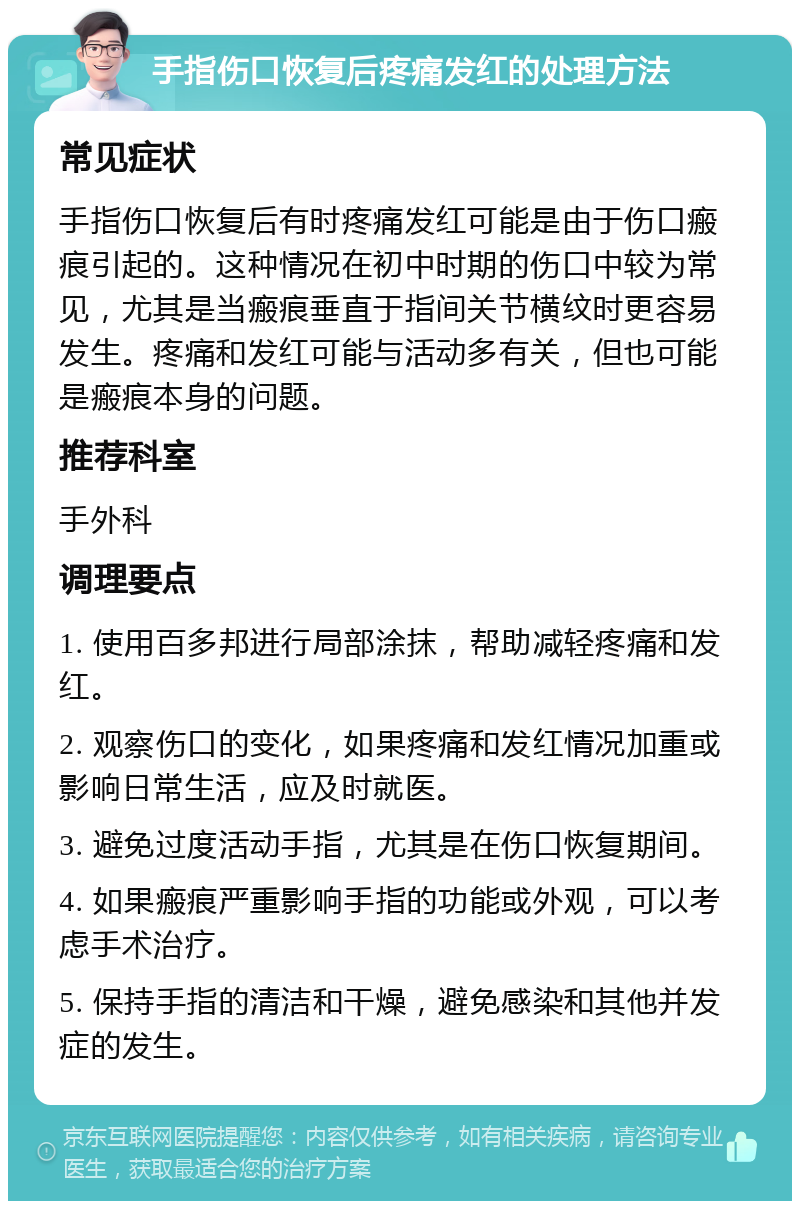 手指伤口恢复后疼痛发红的处理方法 常见症状 手指伤口恢复后有时疼痛发红可能是由于伤口瘢痕引起的。这种情况在初中时期的伤口中较为常见，尤其是当瘢痕垂直于指间关节横纹时更容易发生。疼痛和发红可能与活动多有关，但也可能是瘢痕本身的问题。 推荐科室 手外科 调理要点 1. 使用百多邦进行局部涂抹，帮助减轻疼痛和发红。 2. 观察伤口的变化，如果疼痛和发红情况加重或影响日常生活，应及时就医。 3. 避免过度活动手指，尤其是在伤口恢复期间。 4. 如果瘢痕严重影响手指的功能或外观，可以考虑手术治疗。 5. 保持手指的清洁和干燥，避免感染和其他并发症的发生。