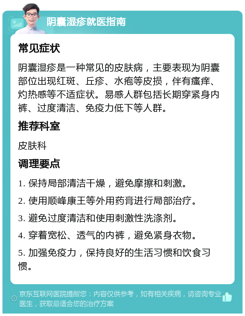 阴囊湿疹就医指南 常见症状 阴囊湿疹是一种常见的皮肤病，主要表现为阴囊部位出现红斑、丘疹、水疱等皮损，伴有瘙痒、灼热感等不适症状。易感人群包括长期穿紧身内裤、过度清洁、免疫力低下等人群。 推荐科室 皮肤科 调理要点 1. 保持局部清洁干燥，避免摩擦和刺激。 2. 使用顺峰康王等外用药膏进行局部治疗。 3. 避免过度清洁和使用刺激性洗涤剂。 4. 穿着宽松、透气的内裤，避免紧身衣物。 5. 加强免疫力，保持良好的生活习惯和饮食习惯。