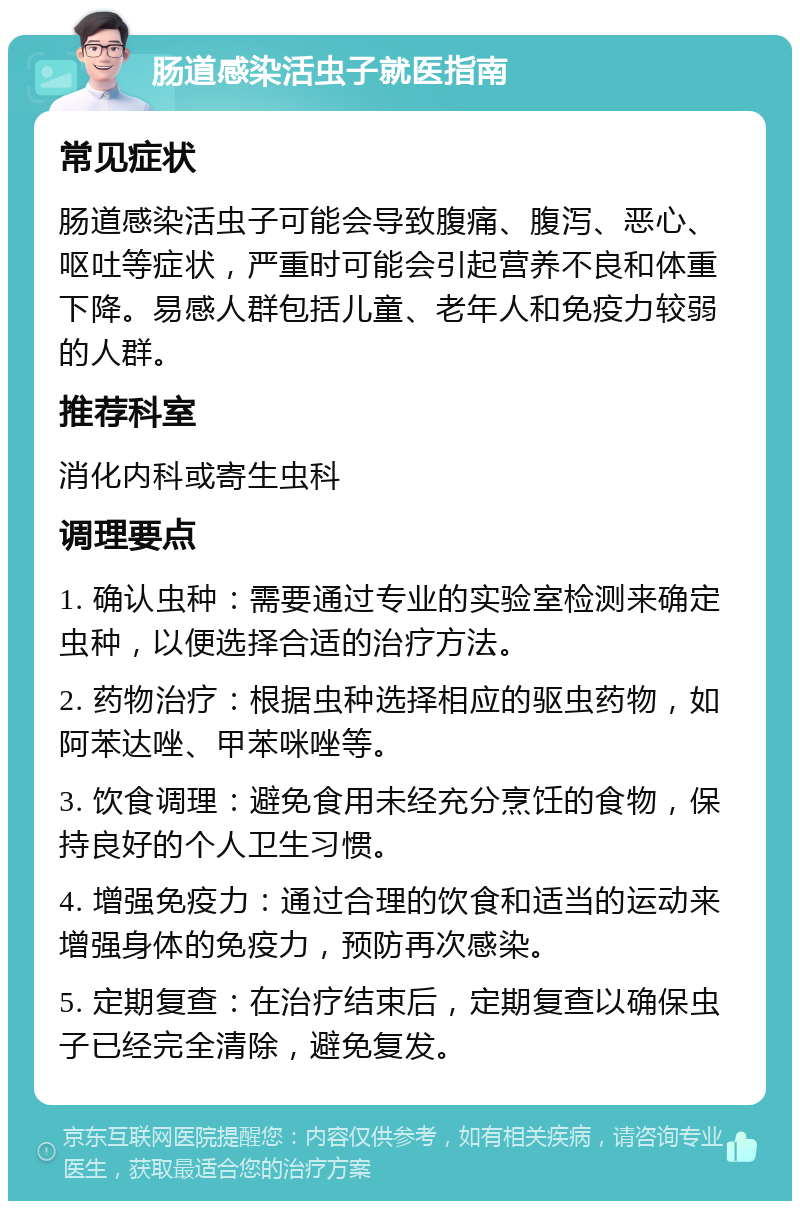 肠道感染活虫子就医指南 常见症状 肠道感染活虫子可能会导致腹痛、腹泻、恶心、呕吐等症状，严重时可能会引起营养不良和体重下降。易感人群包括儿童、老年人和免疫力较弱的人群。 推荐科室 消化内科或寄生虫科 调理要点 1. 确认虫种：需要通过专业的实验室检测来确定虫种，以便选择合适的治疗方法。 2. 药物治疗：根据虫种选择相应的驱虫药物，如阿苯达唑、甲苯咪唑等。 3. 饮食调理：避免食用未经充分烹饪的食物，保持良好的个人卫生习惯。 4. 增强免疫力：通过合理的饮食和适当的运动来增强身体的免疫力，预防再次感染。 5. 定期复查：在治疗结束后，定期复查以确保虫子已经完全清除，避免复发。