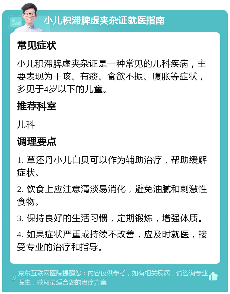 小儿积滞脾虚夹杂证就医指南 常见症状 小儿积滞脾虚夹杂证是一种常见的儿科疾病，主要表现为干咳、有痰、食欲不振、腹胀等症状，多见于4岁以下的儿童。 推荐科室 儿科 调理要点 1. 草还丹小儿白贝可以作为辅助治疗，帮助缓解症状。 2. 饮食上应注意清淡易消化，避免油腻和刺激性食物。 3. 保持良好的生活习惯，定期锻炼，增强体质。 4. 如果症状严重或持续不改善，应及时就医，接受专业的治疗和指导。