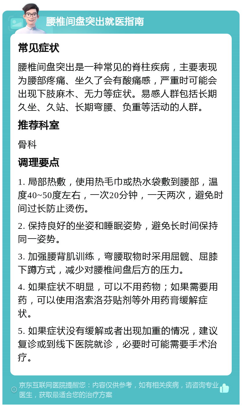 腰椎间盘突出就医指南 常见症状 腰椎间盘突出是一种常见的脊柱疾病，主要表现为腰部疼痛、坐久了会有酸痛感，严重时可能会出现下肢麻木、无力等症状。易感人群包括长期久坐、久站、长期弯腰、负重等活动的人群。 推荐科室 骨科 调理要点 1. 局部热敷，使用热毛巾或热水袋敷到腰部，温度40~50度左右，一次20分钟，一天两次，避免时间过长防止烫伤。 2. 保持良好的坐姿和睡眠姿势，避免长时间保持同一姿势。 3. 加强腰背肌训练，弯腰取物时采用屈髋、屈膝下蹲方式，减少对腰椎间盘后方的压力。 4. 如果症状不明显，可以不用药物；如果需要用药，可以使用洛索洛芬贴剂等外用药膏缓解症状。 5. 如果症状没有缓解或者出现加重的情况，建议复诊或到线下医院就诊，必要时可能需要手术治疗。