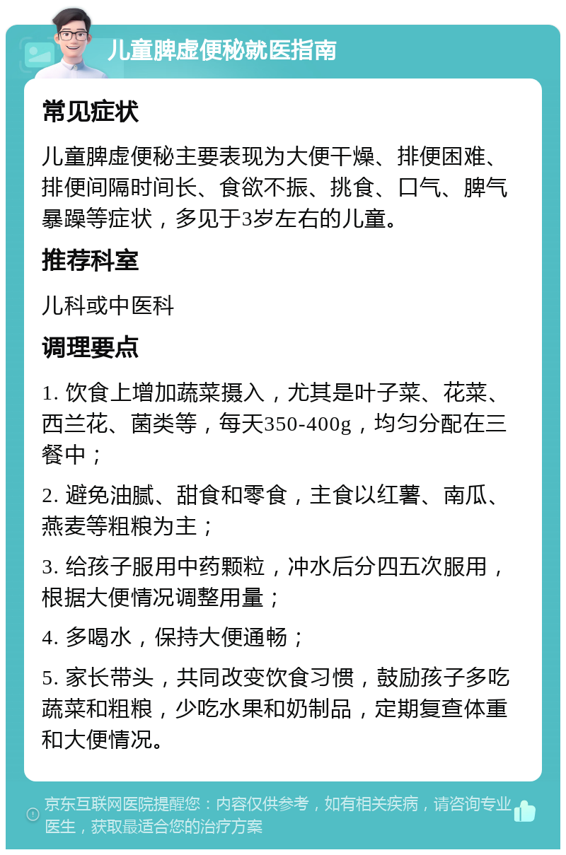 儿童脾虚便秘就医指南 常见症状 儿童脾虚便秘主要表现为大便干燥、排便困难、排便间隔时间长、食欲不振、挑食、口气、脾气暴躁等症状，多见于3岁左右的儿童。 推荐科室 儿科或中医科 调理要点 1. 饮食上增加蔬菜摄入，尤其是叶子菜、花菜、西兰花、菌类等，每天350-400g，均匀分配在三餐中； 2. 避免油腻、甜食和零食，主食以红薯、南瓜、燕麦等粗粮为主； 3. 给孩子服用中药颗粒，冲水后分四五次服用，根据大便情况调整用量； 4. 多喝水，保持大便通畅； 5. 家长带头，共同改变饮食习惯，鼓励孩子多吃蔬菜和粗粮，少吃水果和奶制品，定期复查体重和大便情况。