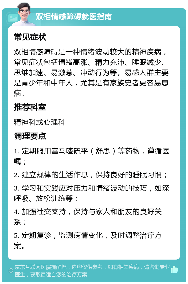 双相情感障碍就医指南 常见症状 双相情感障碍是一种情绪波动较大的精神疾病，常见症状包括情绪高涨、精力充沛、睡眠减少、思维加速、易激惹、冲动行为等。易感人群主要是青少年和中年人，尤其是有家族史者更容易患病。 推荐科室 精神科或心理科 调理要点 1. 定期服用富马喹硫平（舒思）等药物，遵循医嘱； 2. 建立规律的生活作息，保持良好的睡眠习惯； 3. 学习和实践应对压力和情绪波动的技巧，如深呼吸、放松训练等； 4. 加强社交支持，保持与家人和朋友的良好关系； 5. 定期复诊，监测病情变化，及时调整治疗方案。